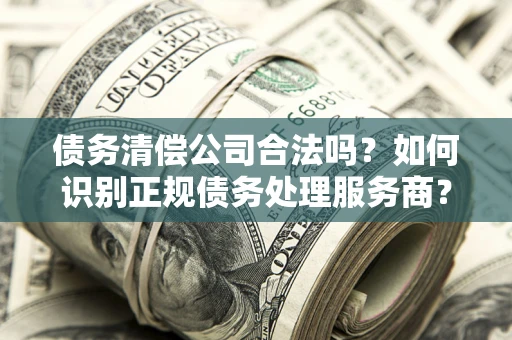 济南债务清偿公司合法吗？如何识别正规债务处理服务商？