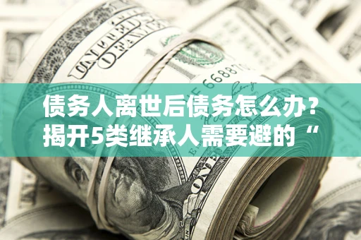 济南债务人离世后债务怎么办？揭开5类继承人需要避的“坑”