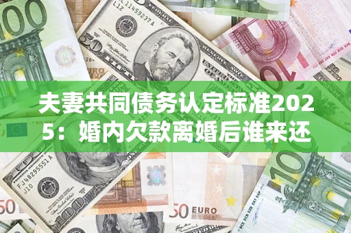 济南夫妻共同债务认定标准2025:婚内欠款离婚后谁来还? 济南夫妻共同债务认定标准2025:婚内欠款离婚后谁来还?