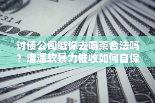 济南讨债公司喊你去喝茶合法吗？遭遇软暴力催收如何自保？