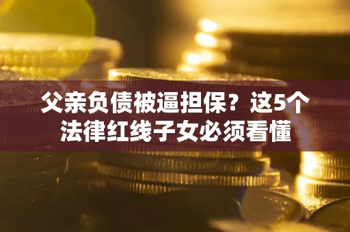 济南父亲负债被逼担保？这5个法律红线子女必须看懂