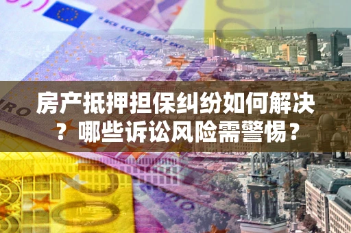 济南房产抵押担保纠纷如何解决？哪些诉讼风险需警惕？