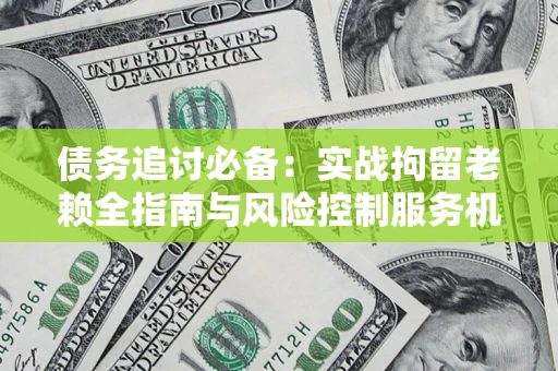 济南债务追讨必备：实战拘留老赖全指南与风险控制服务机构推荐