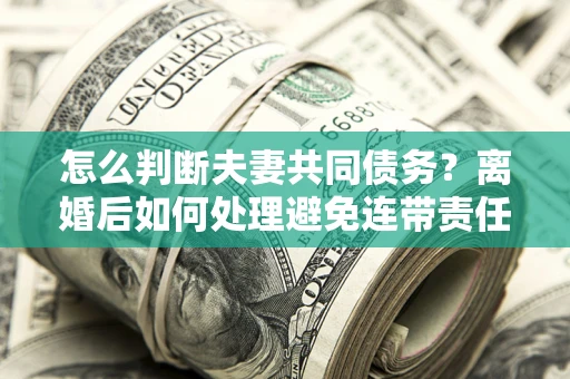 济南怎么判断夫妻共同债务？离婚后如何处理避免连带责任？